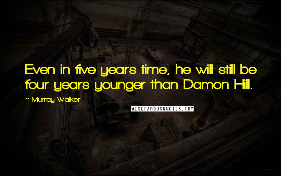 Murray Walker Quotes: Even in five years time, he will still be four years younger than Damon Hill.