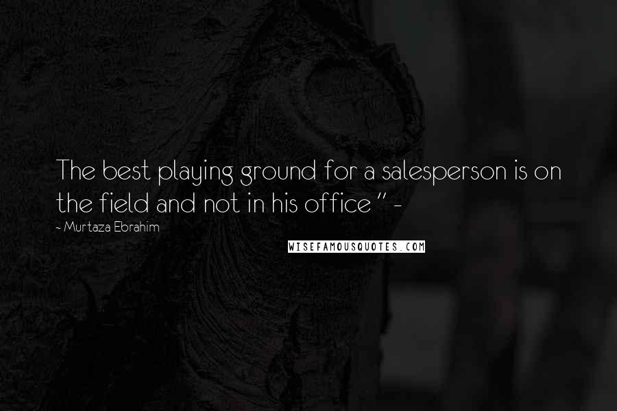 Murtaza Ebrahim Quotes: The best playing ground for a salesperson is on the field and not in his office " -