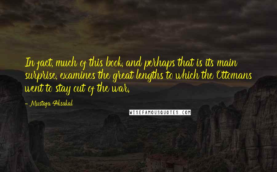 Mustafa Aksakal Quotes: In fact, much of this book, and perhaps that is its main surprise, examines the great lengths to which the Ottomans went to stay out of the war.