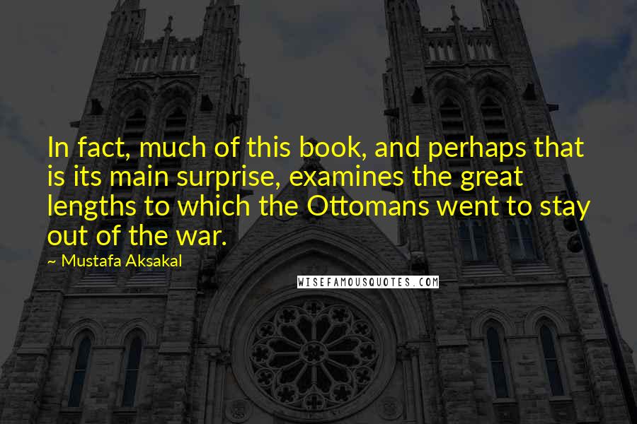 Mustafa Aksakal Quotes: In fact, much of this book, and perhaps that is its main surprise, examines the great lengths to which the Ottomans went to stay out of the war.