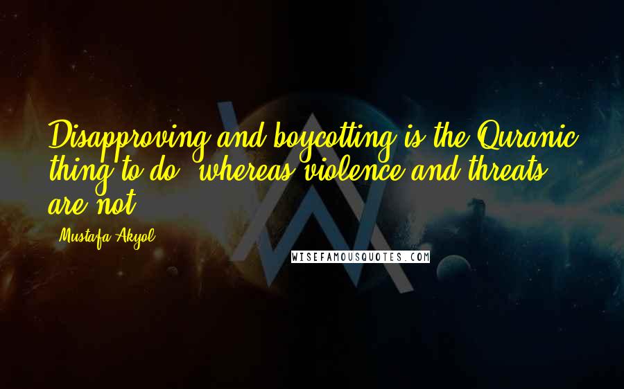 Mustafa Akyol Quotes: Disapproving and boycotting is the Quranic thing to do, whereas violence and threats are not.