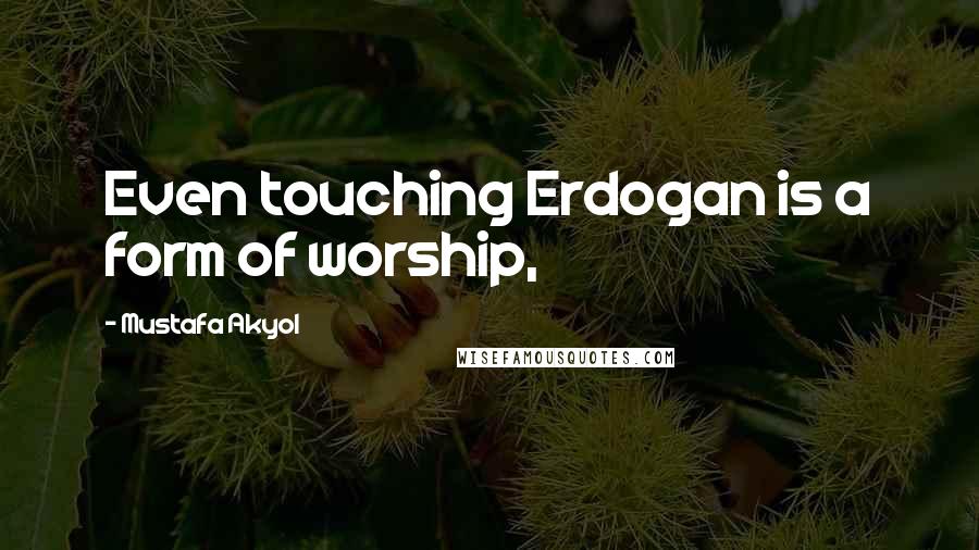 Mustafa Akyol Quotes: Even touching Erdogan is a form of worship,