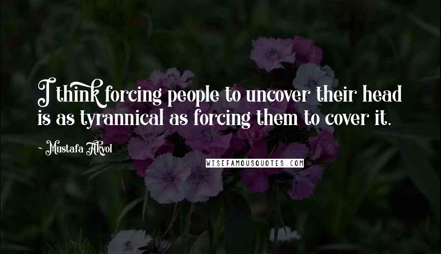 Mustafa Akyol Quotes: I think forcing people to uncover their head is as tyrannical as forcing them to cover it.