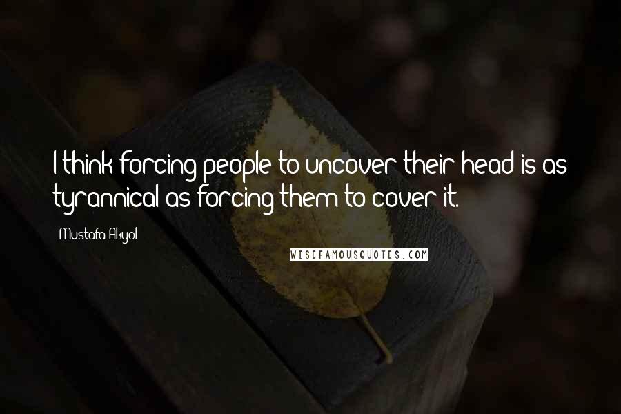 Mustafa Akyol Quotes: I think forcing people to uncover their head is as tyrannical as forcing them to cover it.