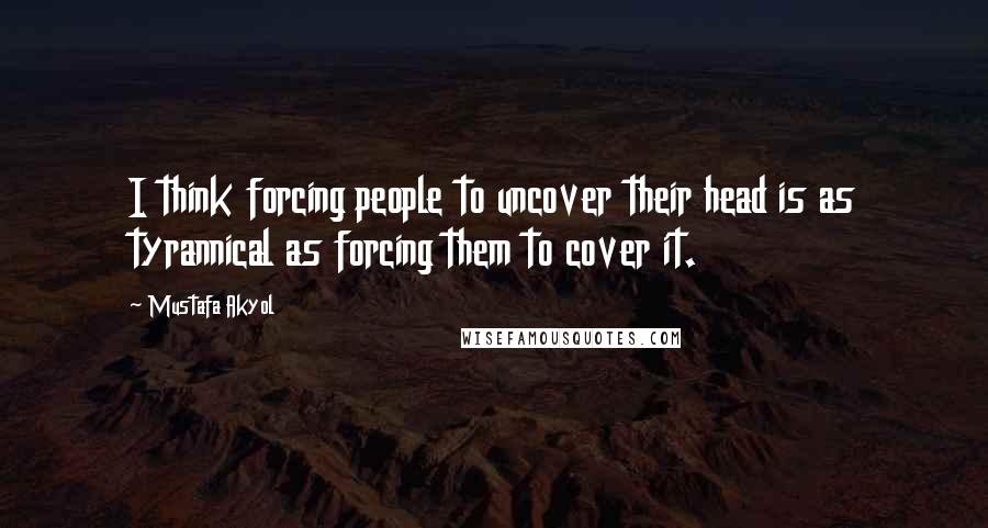 Mustafa Akyol Quotes: I think forcing people to uncover their head is as tyrannical as forcing them to cover it.