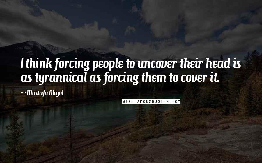 Mustafa Akyol Quotes: I think forcing people to uncover their head is as tyrannical as forcing them to cover it.