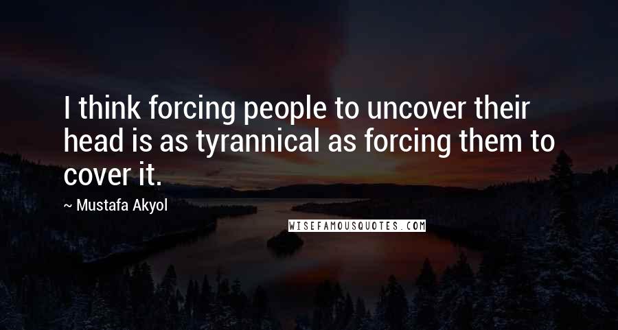 Mustafa Akyol Quotes: I think forcing people to uncover their head is as tyrannical as forcing them to cover it.