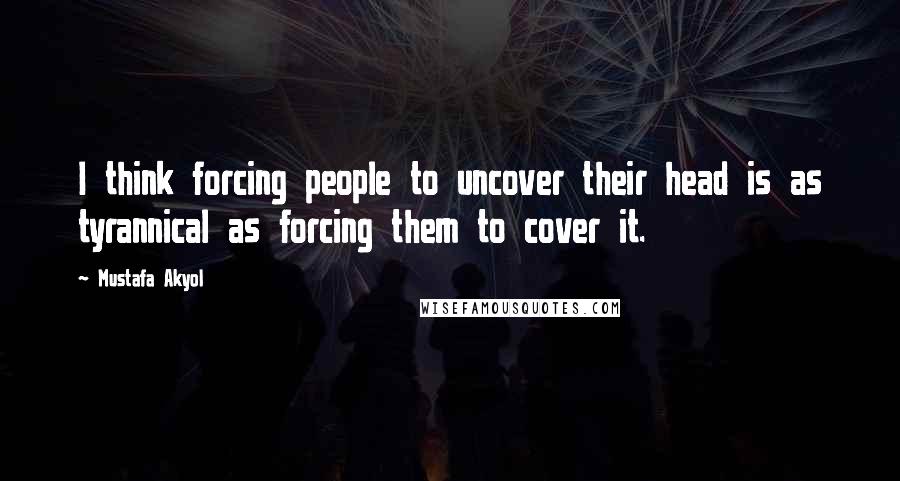 Mustafa Akyol Quotes: I think forcing people to uncover their head is as tyrannical as forcing them to cover it.