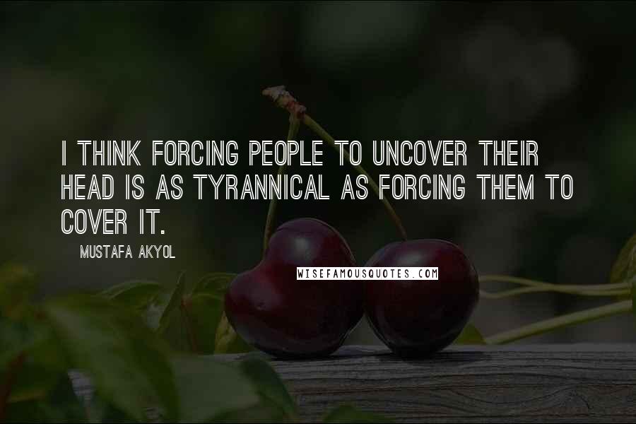 Mustafa Akyol Quotes: I think forcing people to uncover their head is as tyrannical as forcing them to cover it.