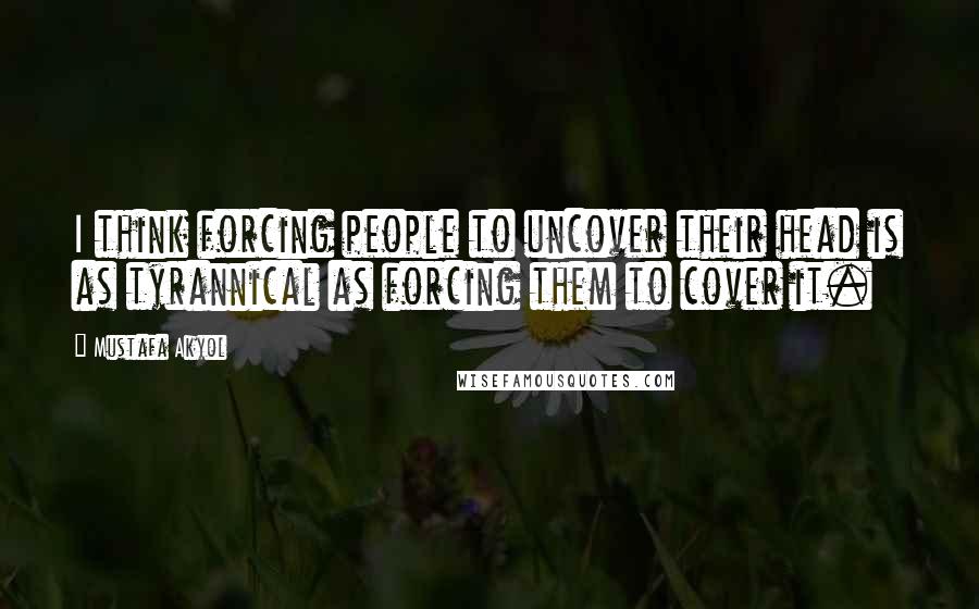 Mustafa Akyol Quotes: I think forcing people to uncover their head is as tyrannical as forcing them to cover it.