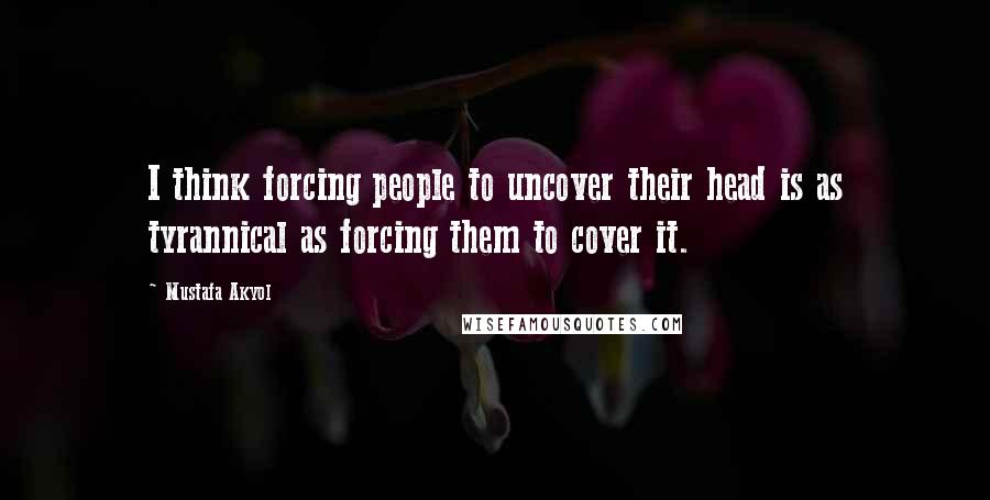 Mustafa Akyol Quotes: I think forcing people to uncover their head is as tyrannical as forcing them to cover it.