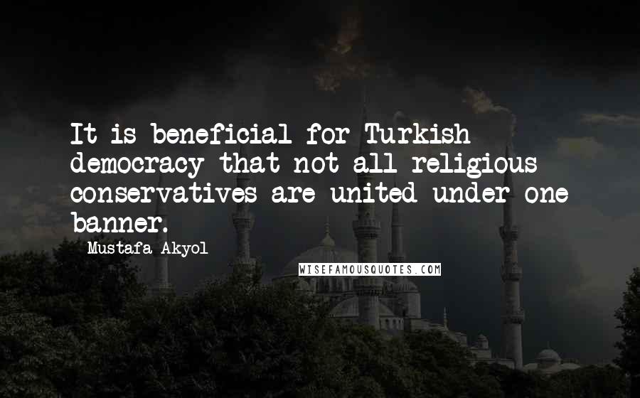 Mustafa Akyol Quotes: It is beneficial for Turkish democracy that not all religious conservatives are united under one banner.