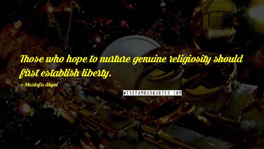 Mustafa Akyol Quotes: Those who hope to nurture genuine religiosity should first establish liberty.