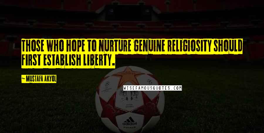 Mustafa Akyol Quotes: Those who hope to nurture genuine religiosity should first establish liberty.