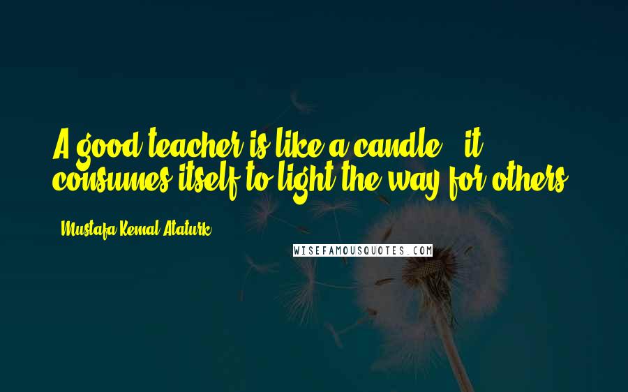 Mustafa Kemal Ataturk Quotes: A good teacher is like a candle - it consumes itself to light the way for others.