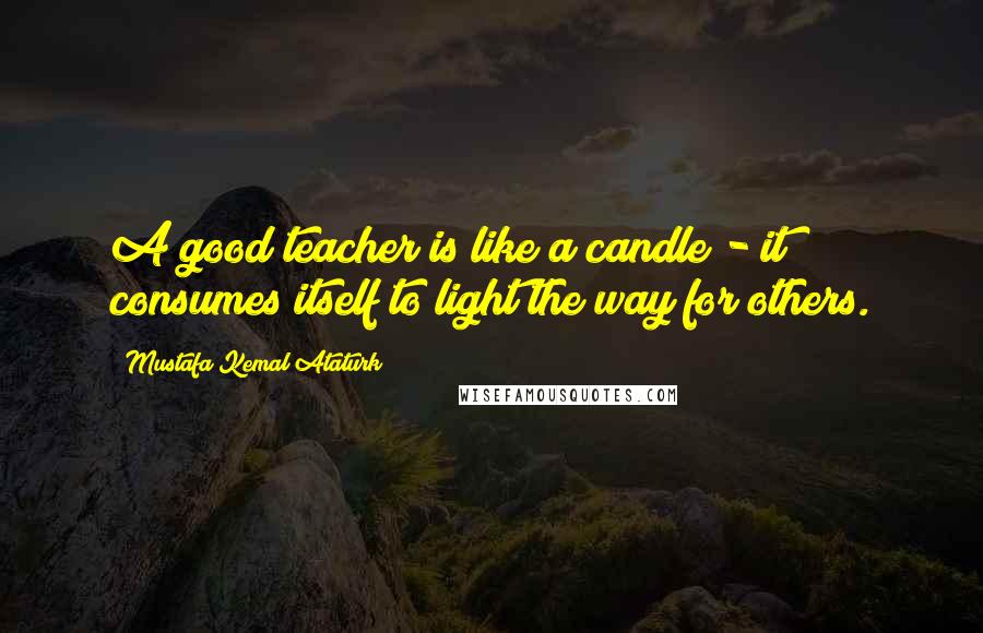 Mustafa Kemal Ataturk Quotes: A good teacher is like a candle - it consumes itself to light the way for others.