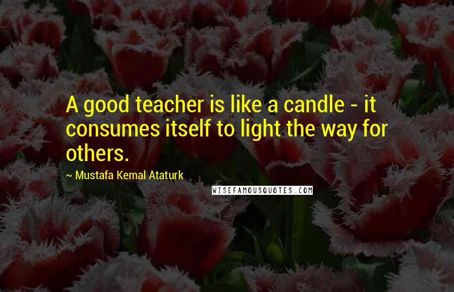 Mustafa Kemal Ataturk Quotes: A good teacher is like a candle - it consumes itself to light the way for others.