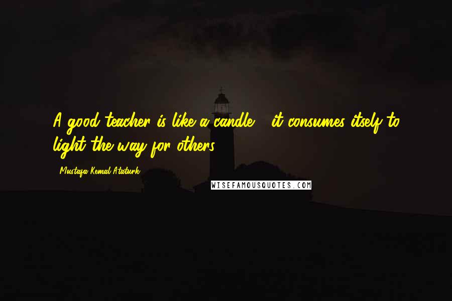 Mustafa Kemal Ataturk Quotes: A good teacher is like a candle - it consumes itself to light the way for others.