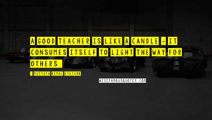 Mustafa Kemal Ataturk Quotes: A good teacher is like a candle - it consumes itself to light the way for others.