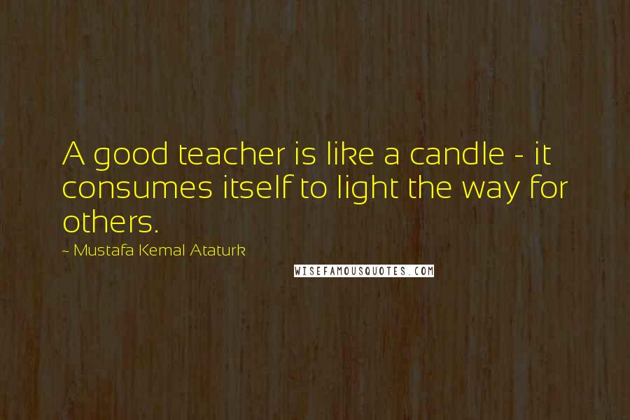 Mustafa Kemal Ataturk Quotes: A good teacher is like a candle - it consumes itself to light the way for others.