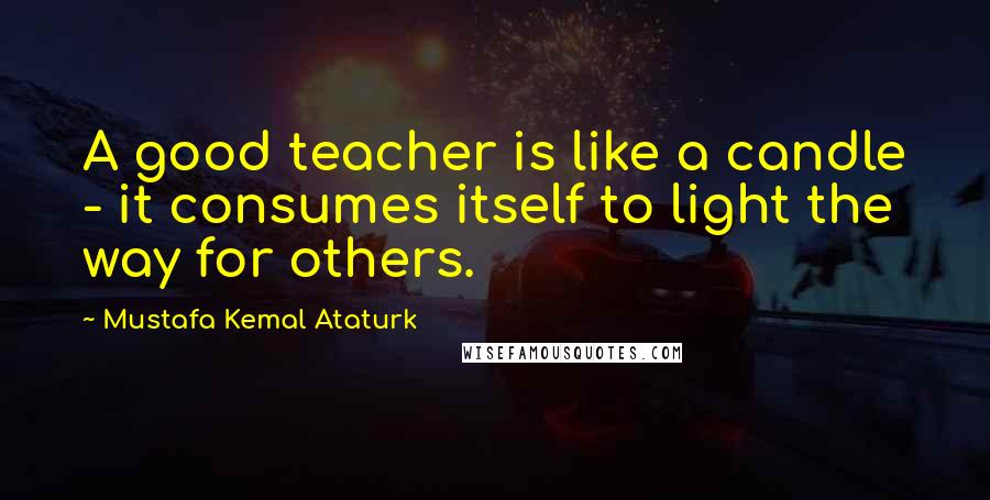 Mustafa Kemal Ataturk Quotes: A good teacher is like a candle - it consumes itself to light the way for others.