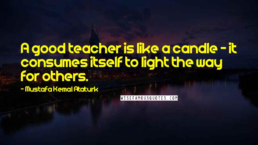 Mustafa Kemal Ataturk Quotes: A good teacher is like a candle - it consumes itself to light the way for others.