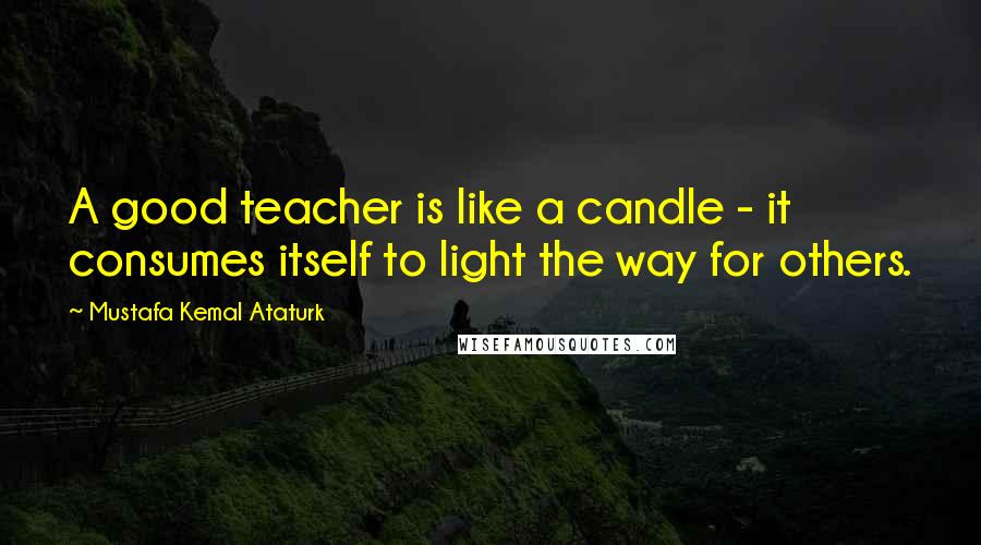 Mustafa Kemal Ataturk Quotes: A good teacher is like a candle - it consumes itself to light the way for others.