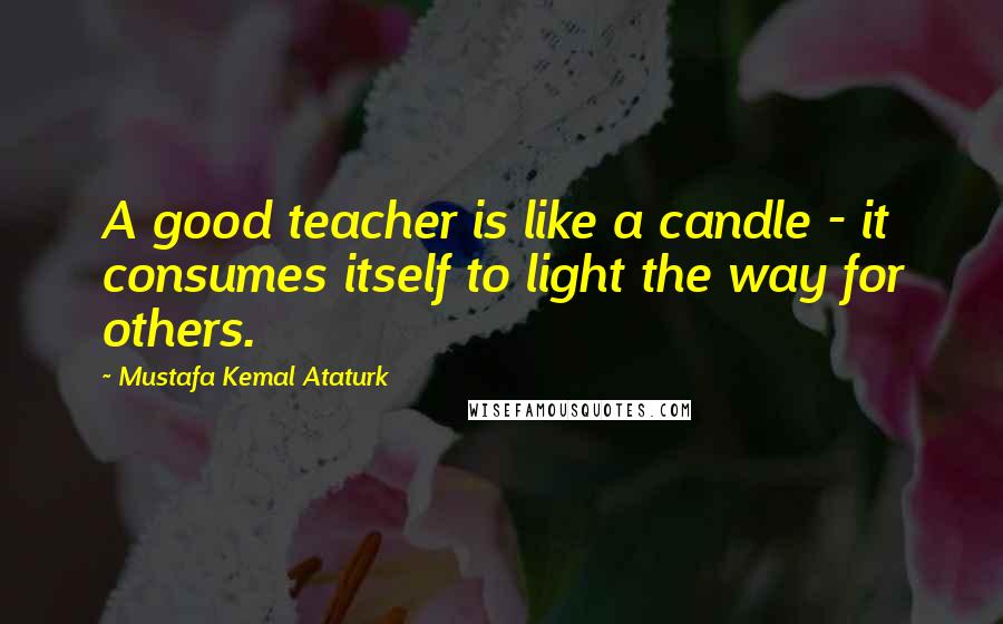 Mustafa Kemal Ataturk Quotes: A good teacher is like a candle - it consumes itself to light the way for others.