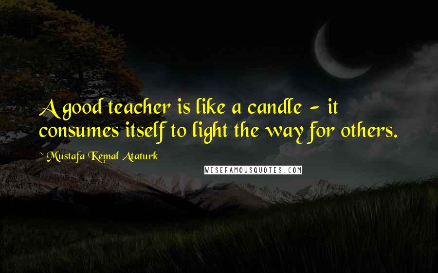 Mustafa Kemal Ataturk Quotes: A good teacher is like a candle - it consumes itself to light the way for others.