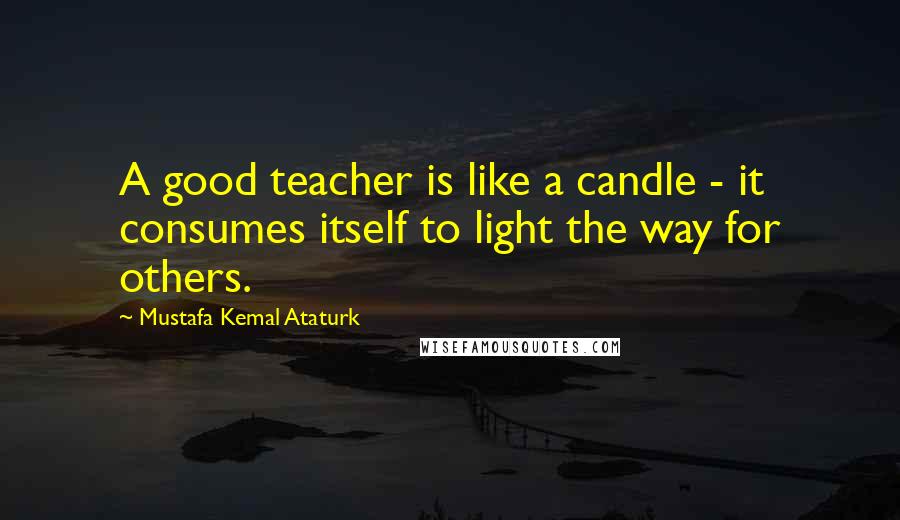 Mustafa Kemal Ataturk Quotes: A good teacher is like a candle - it consumes itself to light the way for others.