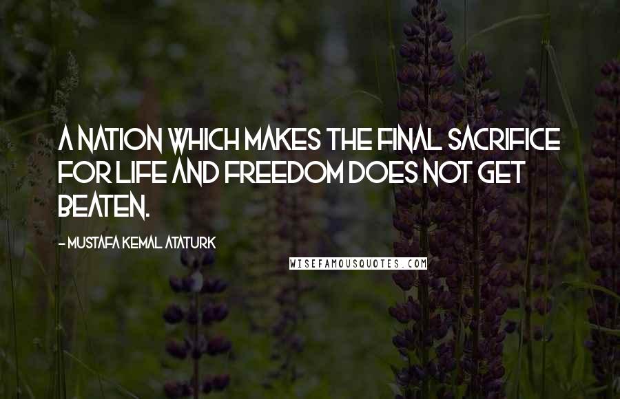 Mustafa Kemal Ataturk Quotes: A nation which makes the final sacrifice for life and freedom does not get beaten.