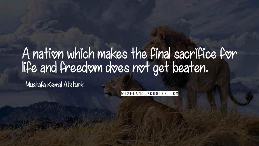 Mustafa Kemal Ataturk Quotes: A nation which makes the final sacrifice for life and freedom does not get beaten.