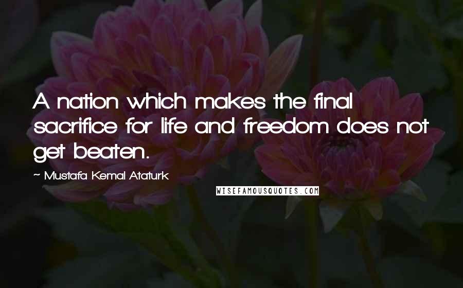 Mustafa Kemal Ataturk Quotes: A nation which makes the final sacrifice for life and freedom does not get beaten.