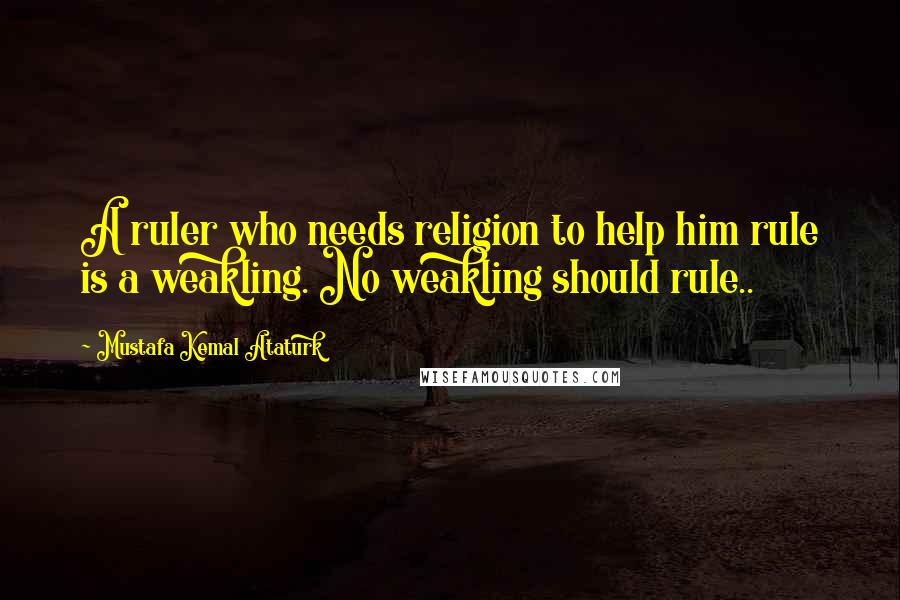 Mustafa Kemal Ataturk Quotes: A ruler who needs religion to help him rule is a weakling. No weakling should rule..