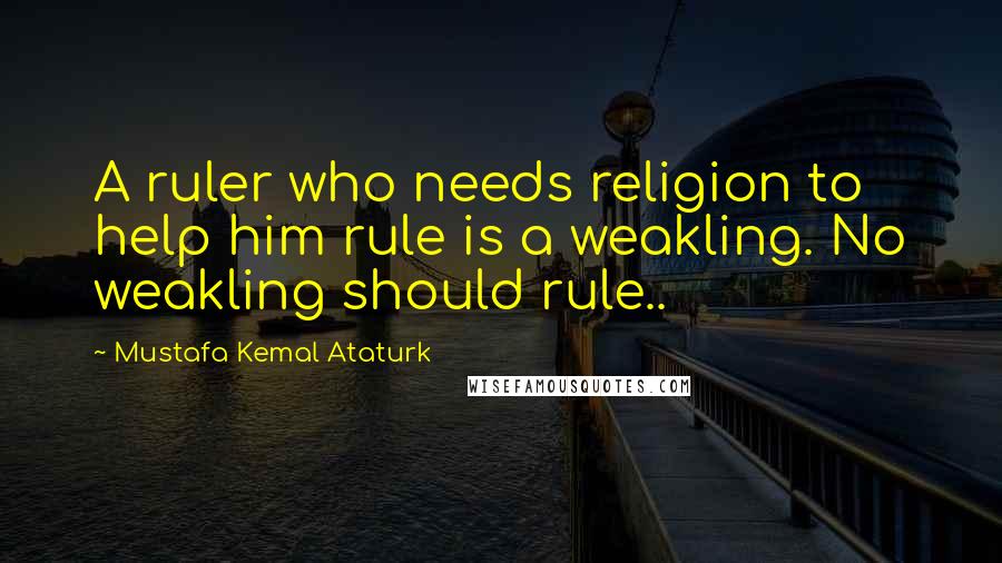 Mustafa Kemal Ataturk Quotes: A ruler who needs religion to help him rule is a weakling. No weakling should rule..