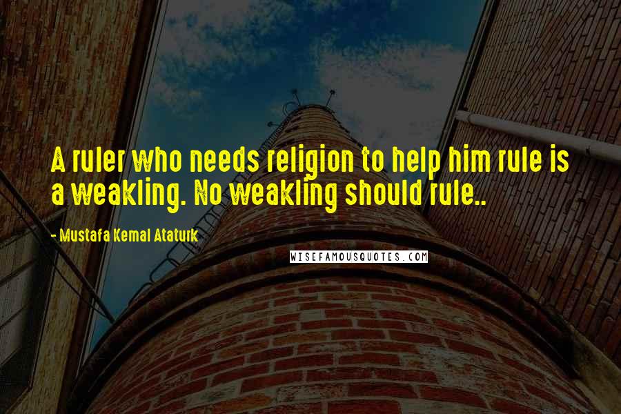 Mustafa Kemal Ataturk Quotes: A ruler who needs religion to help him rule is a weakling. No weakling should rule..