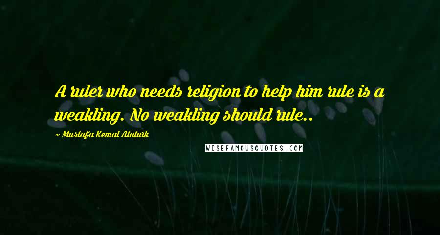 Mustafa Kemal Ataturk Quotes: A ruler who needs religion to help him rule is a weakling. No weakling should rule..