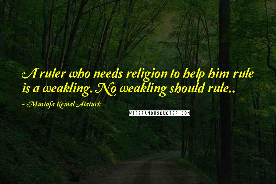 Mustafa Kemal Ataturk Quotes: A ruler who needs religion to help him rule is a weakling. No weakling should rule..