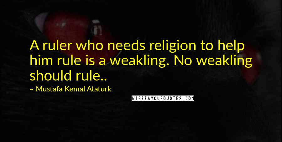 Mustafa Kemal Ataturk Quotes: A ruler who needs religion to help him rule is a weakling. No weakling should rule..