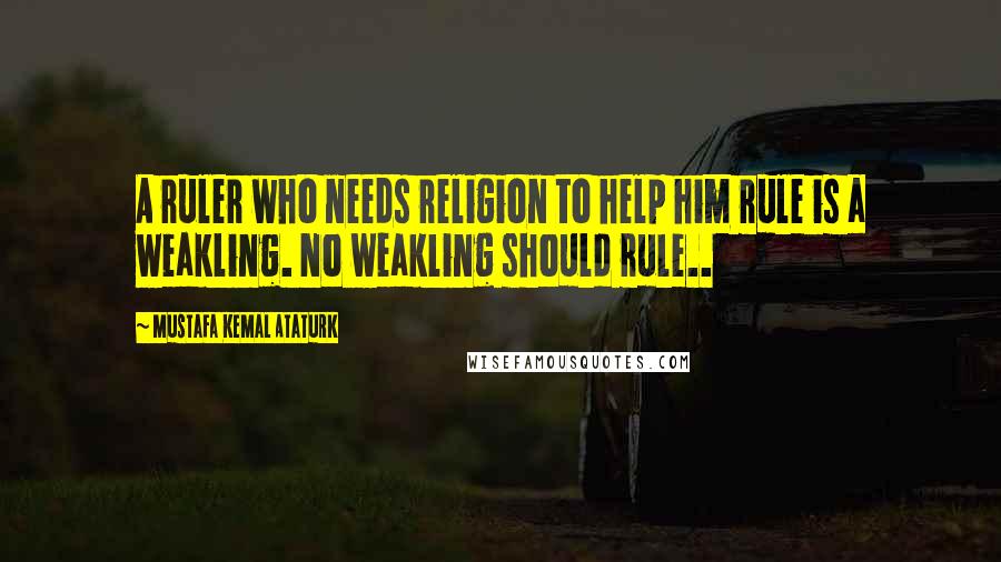 Mustafa Kemal Ataturk Quotes: A ruler who needs religion to help him rule is a weakling. No weakling should rule..