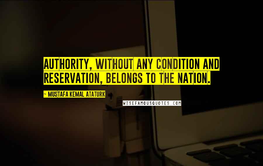 Mustafa Kemal Ataturk Quotes: Authority, without any condition and reservation, belongs to the nation.