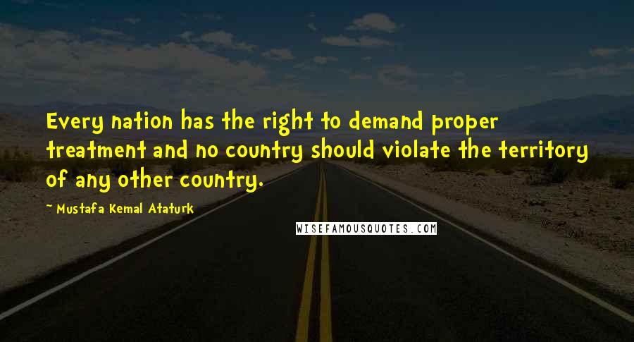 Mustafa Kemal Ataturk Quotes: Every nation has the right to demand proper treatment and no country should violate the territory of any other country.