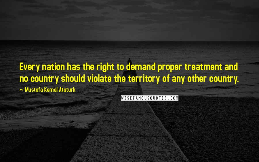 Mustafa Kemal Ataturk Quotes: Every nation has the right to demand proper treatment and no country should violate the territory of any other country.