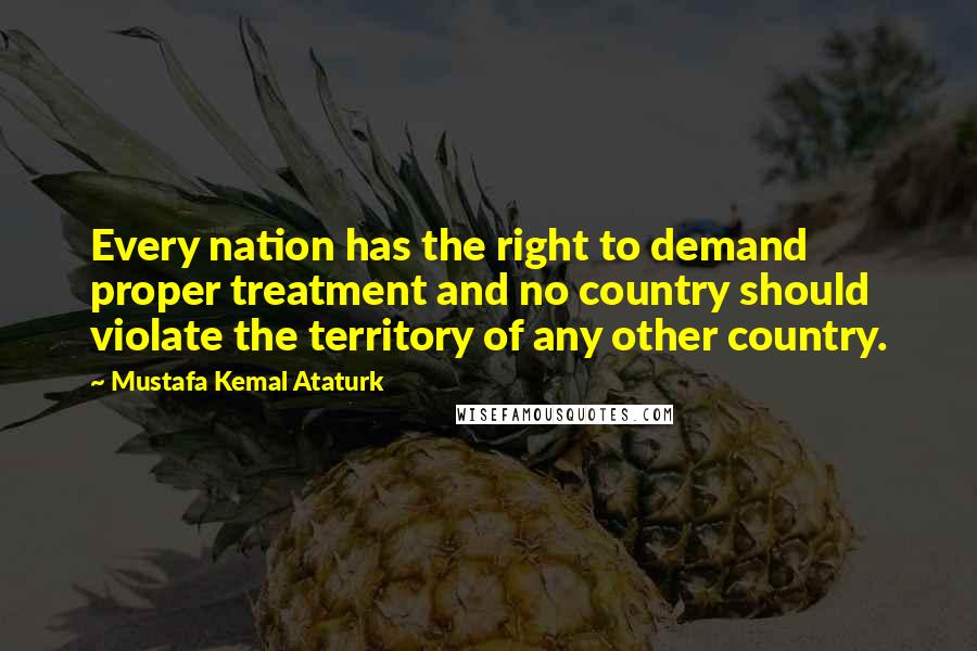 Mustafa Kemal Ataturk Quotes: Every nation has the right to demand proper treatment and no country should violate the territory of any other country.