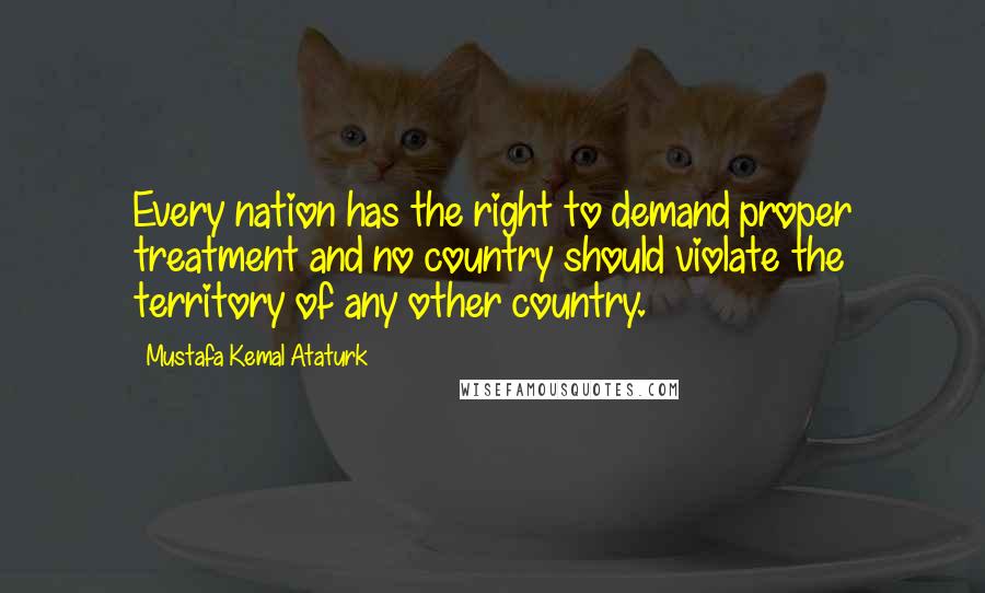 Mustafa Kemal Ataturk Quotes: Every nation has the right to demand proper treatment and no country should violate the territory of any other country.