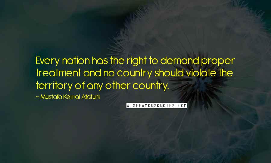 Mustafa Kemal Ataturk Quotes: Every nation has the right to demand proper treatment and no country should violate the territory of any other country.