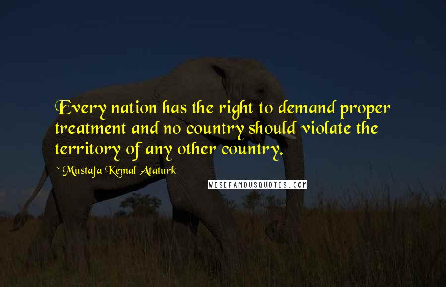 Mustafa Kemal Ataturk Quotes: Every nation has the right to demand proper treatment and no country should violate the territory of any other country.