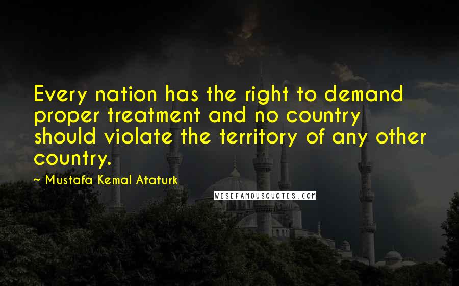 Mustafa Kemal Ataturk Quotes: Every nation has the right to demand proper treatment and no country should violate the territory of any other country.
