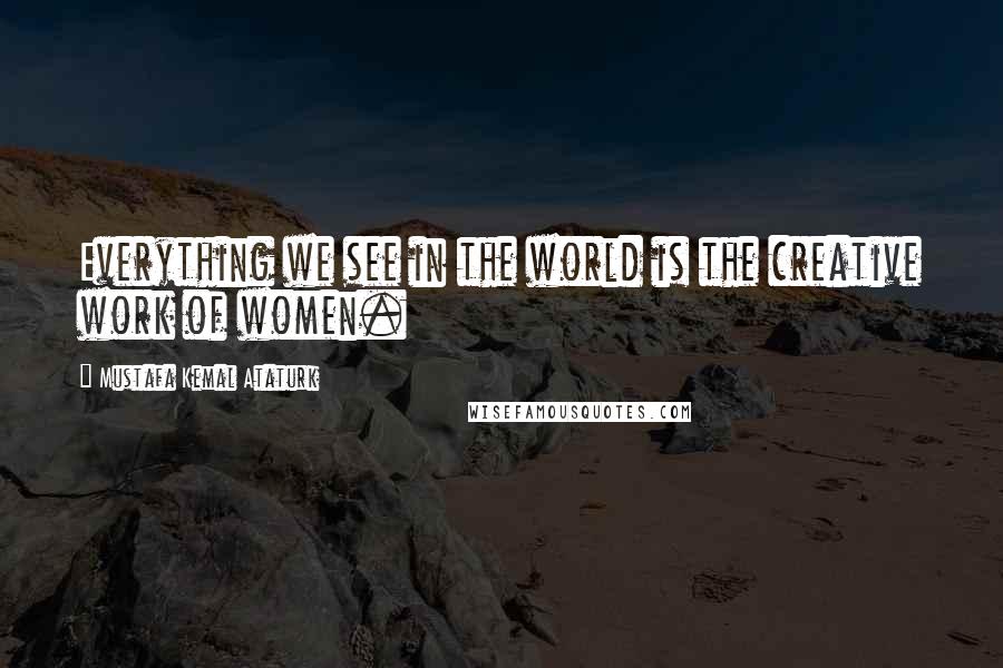 Mustafa Kemal Ataturk Quotes: Everything we see in the world is the creative work of women.