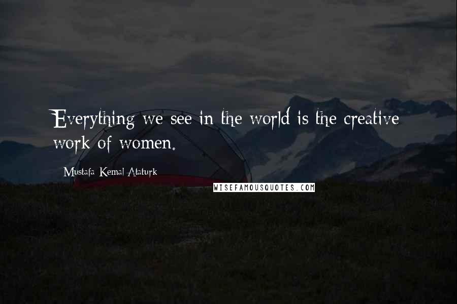 Mustafa Kemal Ataturk Quotes: Everything we see in the world is the creative work of women.